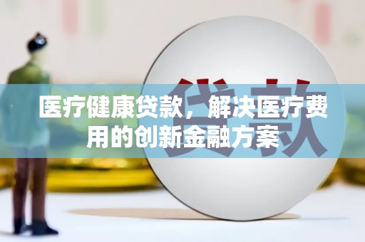 太保医疗健康贷款，解决医疗费用的创新金融方案