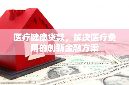 平昌医疗健康贷款，解决医疗费用的创新金融方案